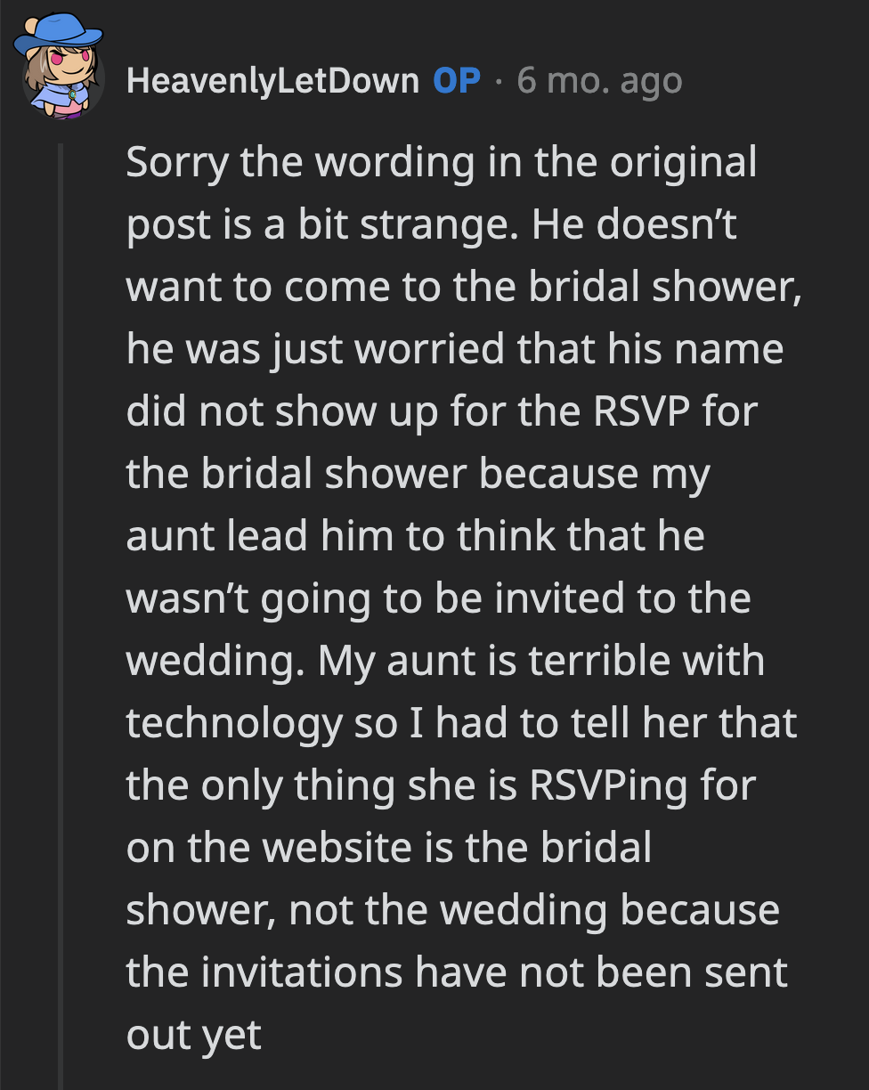 OP said that wasn't the case. Her aunt mistook the RSVP to the bridal shower and wedding as being the same. Her cousin also had no intention of attending the bridal shower but was fed false information by his mom.