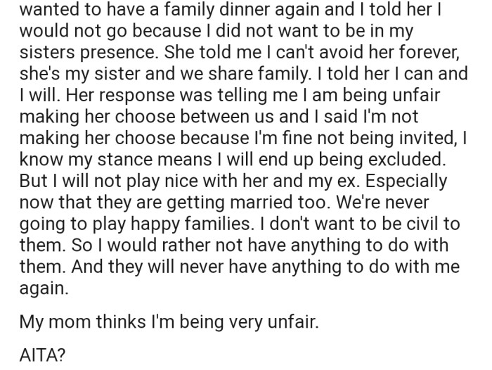 OP's mom has a family dinner planned. However, OP has made it clear that she won't be attending any gathering that will bring her face to face with her sister, especially now that her sister is getting married to her ex-husband. Interestingly, OP's mom has deemed this decision to stay away as unfair.