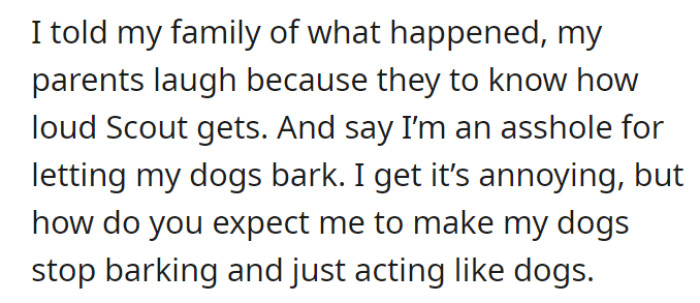 OP told their family about the whole ordeal, and they laughed. They even told OP that he was being an asshole for just letting the dogs yap, but OP defensively states that the dogs are just acting like dogs—not really his fault.