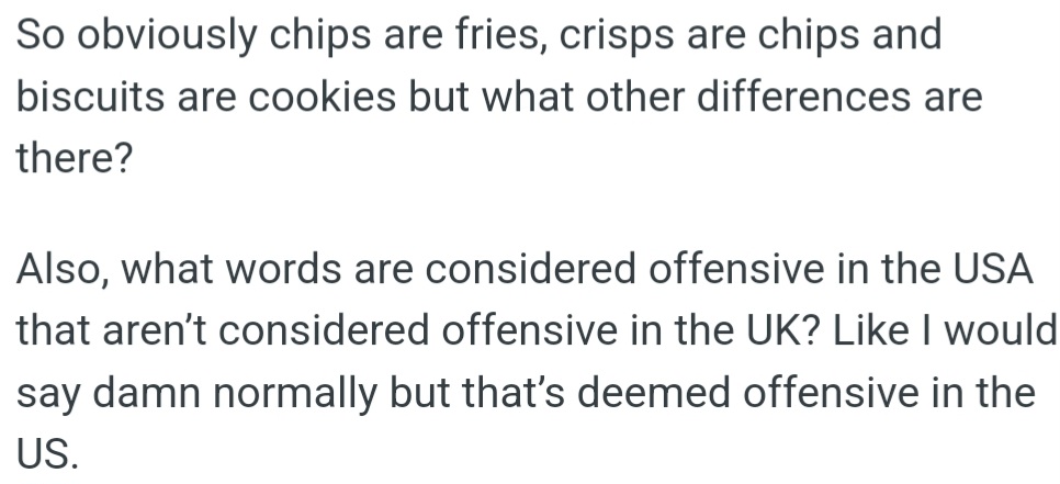 OP is curious about differences like chips (fries), crisps (chips), and biscuits (cookies), as well as which words are offensive in the USA but not in the UK, such as 