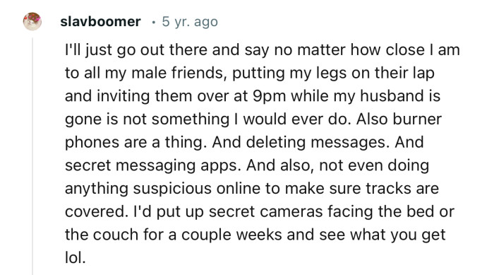 “I'd put up secret cameras facing the bed or the couch for a couple of weeks and see what you get lol.”