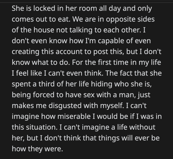 His wife stays in her room all day and only goes out to eat. OP can't think. He imagines how miserable he would have been if he were in his wife's position. OP knows that things will never be the same for them.