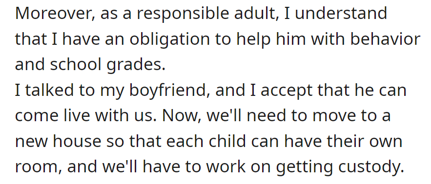 Committed to helping the stepson with behavior and grades, OP agreed he can live with them. They are planning a move for individual rooms and pursuing custody.