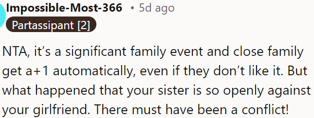 Close family members usually get a +1 at big events, so it is unusual that his sister is so openly against his girlfriend.