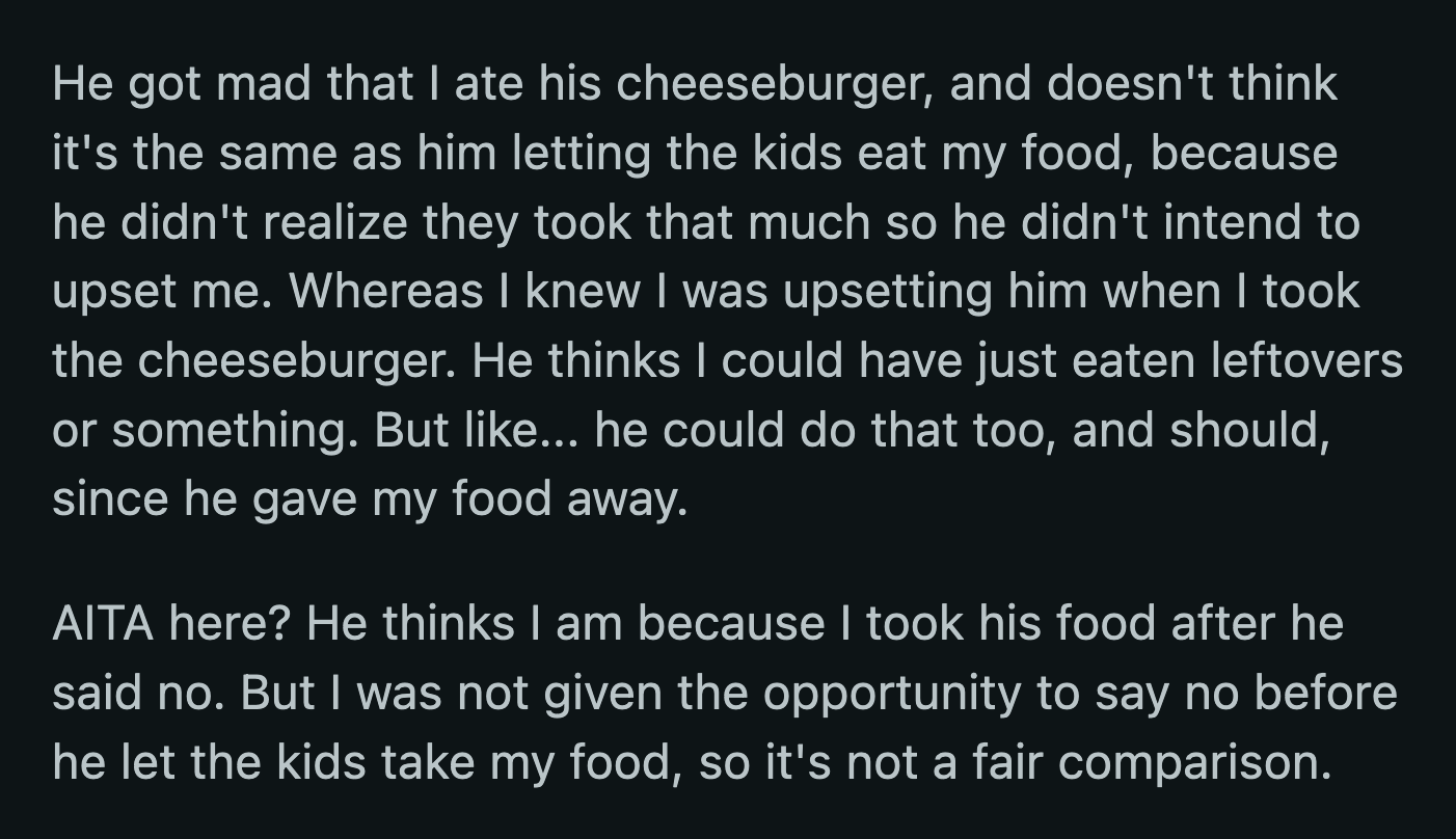 He said she knew that he would be upset if she took a burger but did it anyway. He said OP shouldn't have taken his food after he had already declined. OP argued that it was an unfair comparison because she wasn't given the chance to say no when he gave away her food.