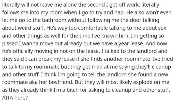 The boyfriend's intrusive behavior, explicit conversations, and constant presence are pushing her to consider breaking the lease.