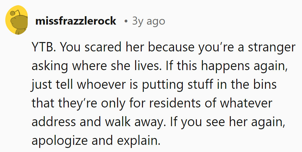 Scared her with the 'where do you live?' routine? Stick to bin rules and apologize next time.