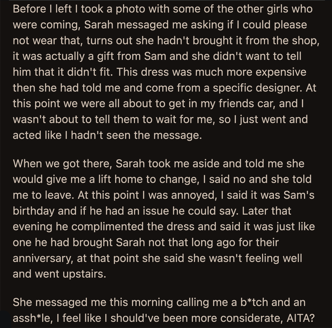 Sam saw OP later that evening and complimented her dress. He said it looked like the dress he bought Sarah for their anniversary. Sarah excused herself after that, saying she was feeling under the weather.