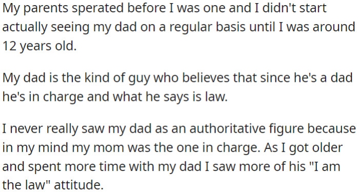 OP's parents split when she was young, and she began regularly visiting her dad at around age 12. As time passed, OP noticed her dad's firm belief in his parental authority and his tendency to assert his own rules.