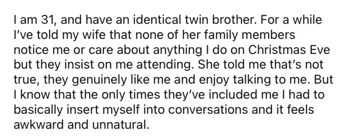 He explained that his wife's family has never shown any interest in him, and he feels awkward attending their family gatherings.