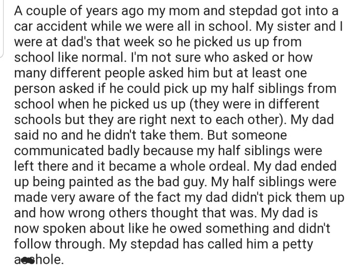 OP's mom and stepdad got into an accident while they were at school. At that time, both OP and his sister were at their dad's place for the week, so he went to pick them up from school. Interestingly, he refused to pick up OP's step-sibling from their own school, even after being aware of the situation with their parents.