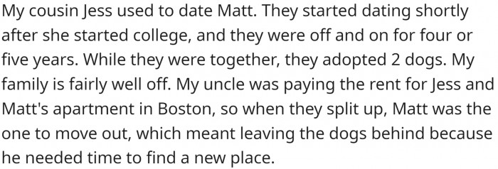 OP has a cousin named Jess, and she used to date Matt. They adopted two dogs while they were living together. When they broke up, the dogs remained with Jess.
