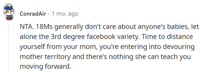 While it's common for individuals in their late teens to prioritize their own interests over distant relatives' babies, it's important to approach the situation with empathy and understanding. As for your relationship with your mother, it's up to you to determine what steps are necessary to maintain a healthy and balanced dynamic as you continue to grow and develop as an individual.