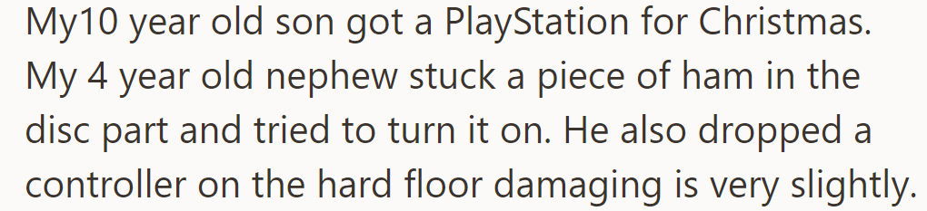 OP's 10-year-old son got a PlayStation. His 4-year-old cousin put ham in the disc slot and damaged a controller.