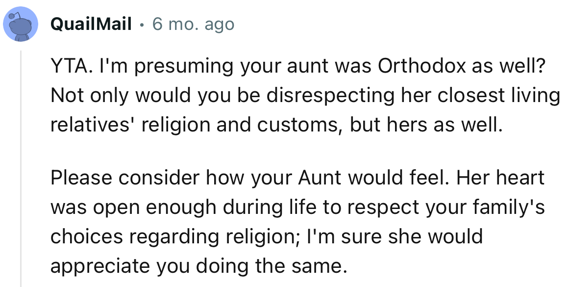 “I'm presuming your aunt was Orthodox as well? Not only would you be disrespecting her closest living relatives' religion and customs, but hers as well.”