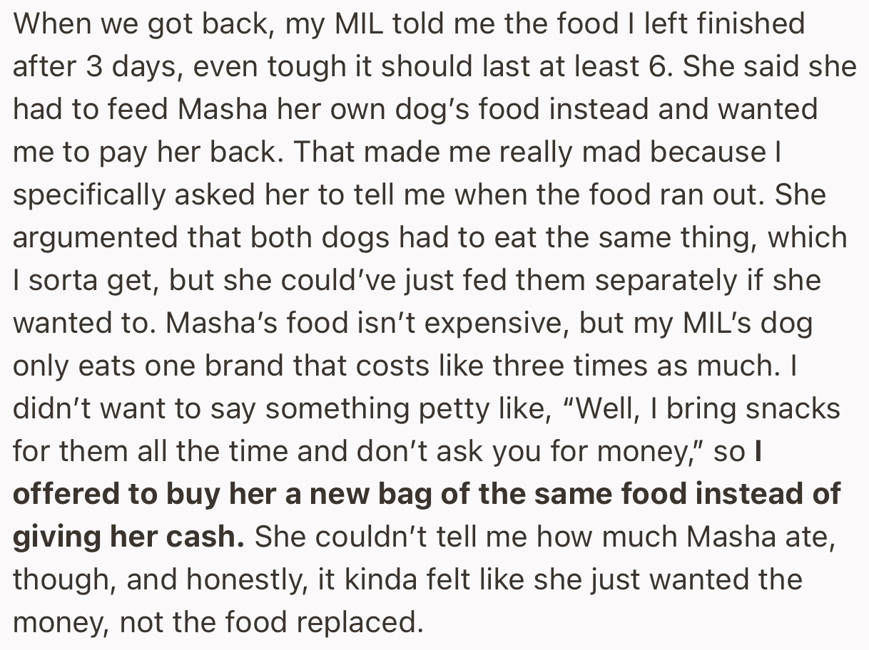 When the OP got back from their trip, the MIL complained that their dog’s food had finished days ago and she would need reimbursement for using her own expensive dog food as a substitute.