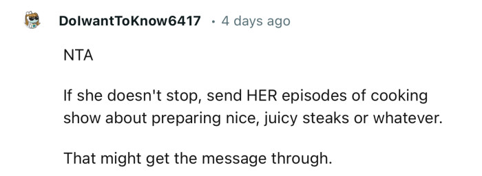 “If she doesn't stop, send her episodes of a cooking show about preparing nice, juicy steaks or whatever.”