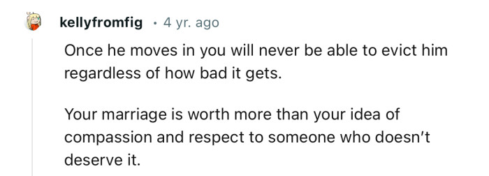 “Once he moves in, you will never be able to evict him, regardless of how bad it gets.”