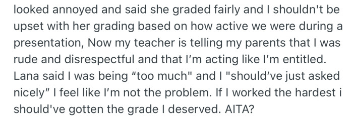 The teacher went further to report OP to her parents for being rude and entitled. OP’s friends were also upset at her for approaching the teacher in the first place