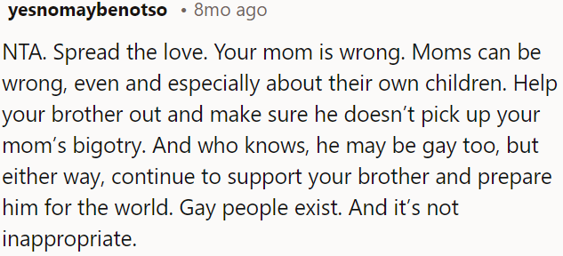 Whether he's gay or not, it's important for OP to prepare his brother for the world and show him that gay people exist and that it's normal.