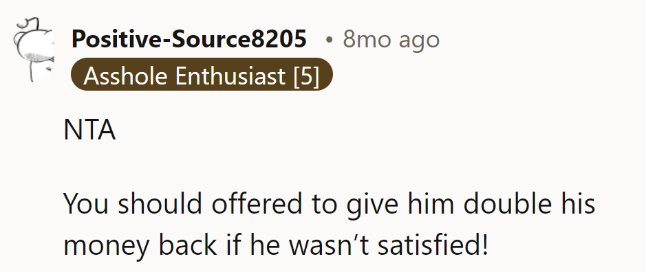 Offer double the refund if he's not satisfied next time!