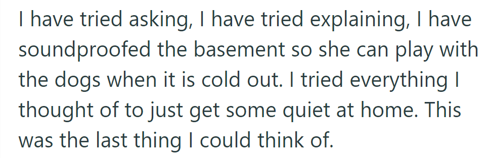 He tried everything: asking, explaining, and soundproofing the basement. This was his last attempt to find peace at home.