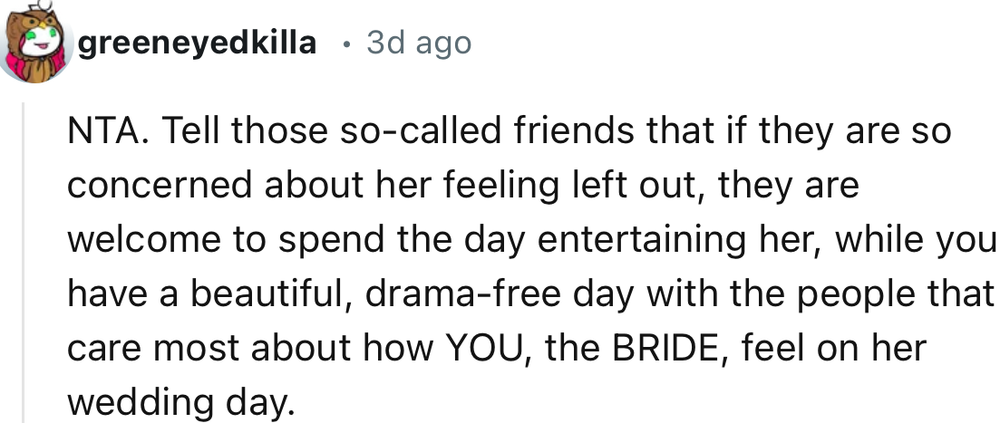 “Tell those so-called friends that if they are so concerned about her feeling left out, they are welcome to spend the day entertaining her while you have a beautiful, drama-free day.”