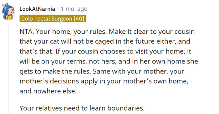 Establishing boundaries in your own home is important, and it is reasonable to communicate your preferences to your cousin regarding your cat's freedom. However, it is also crucial to approach these conversations with respect and understanding to foster healthy relationships with your relatives.