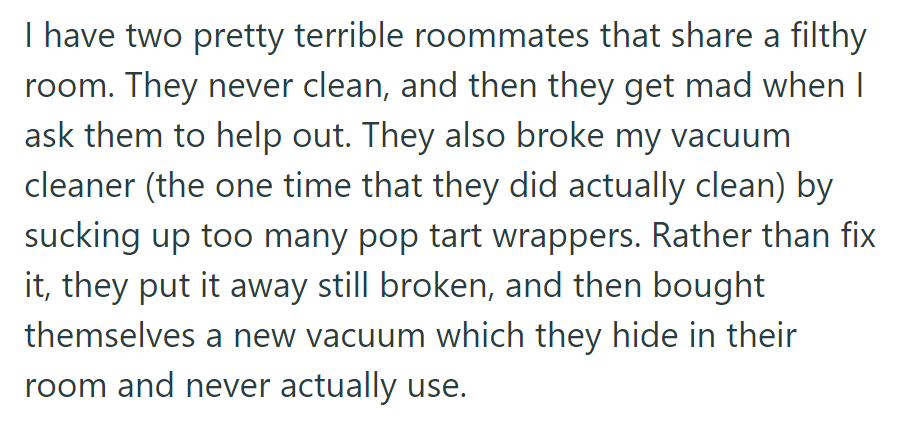 OP's living with messy roommates who broke their vacuum with Pop-Tart wrappers and bought a new one but never used it.