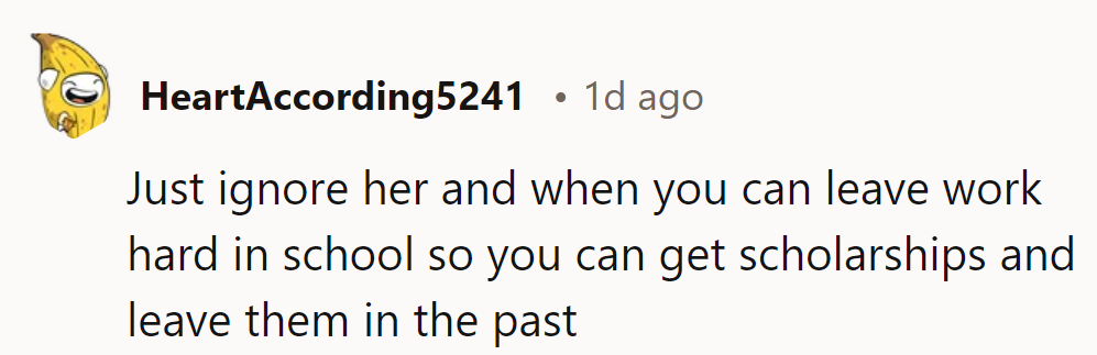 Ignore her, focus on school, and earn scholarships. Leave them behind and embrace a brighter future.