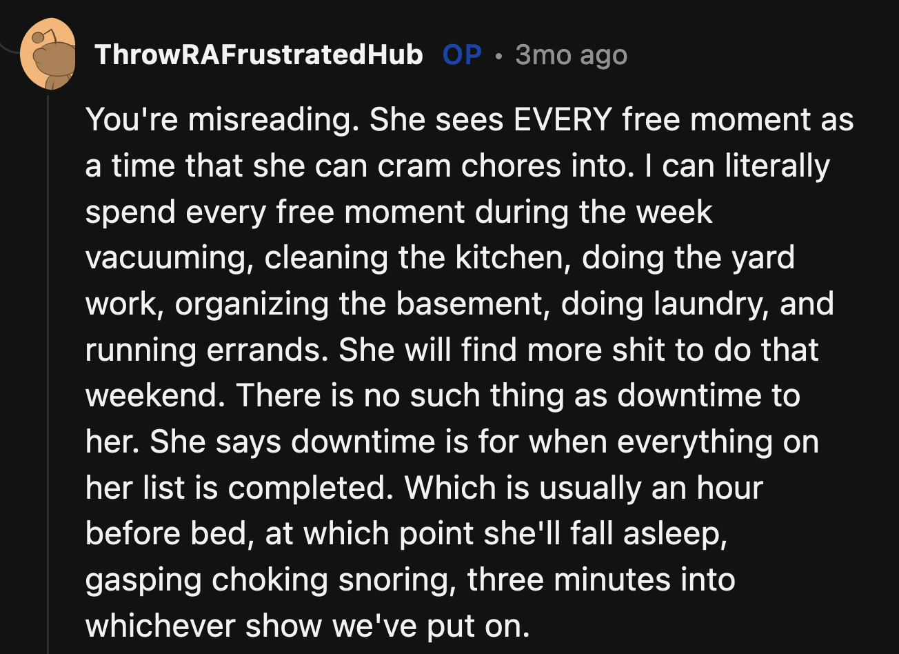 OP clarified that an equitable division of chores isn't an issue. He and his wife do not see eye to eye when it comes to free time. OP wants to relax, but his wife sees every free moment as an opportunity to accomplish tasks.