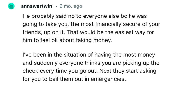 “He probably said no to everyone else because he was going to take you (the most financially secure of your friends) up on it.”