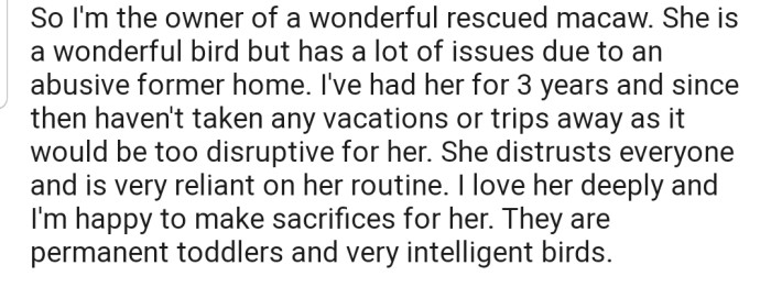 OP has a rescue parrot that she adores. In addition, OP hasn't been able to take any vacations or trips away since she got the bird due to its heavy reliance on her.
