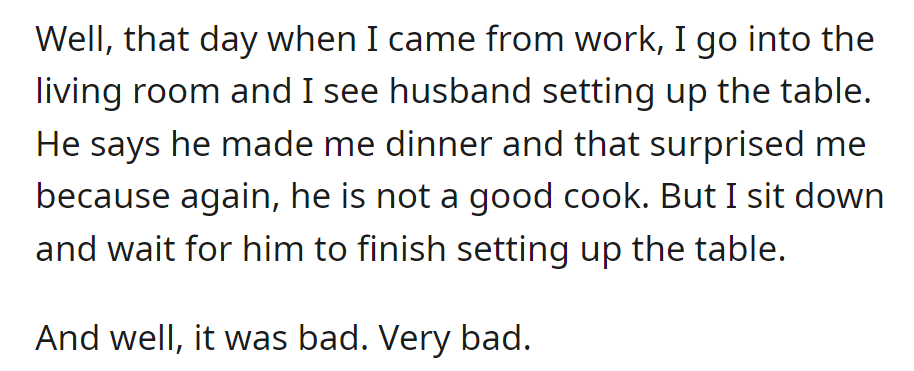 She comes home to find her husband cooking, despite being a bad cook. The dinner turns out very bad.