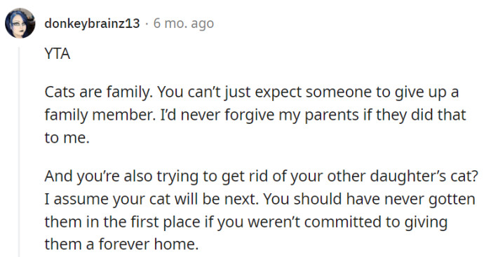 This one also firmly stands that the parent as the wrongdoer (YTA), emphasizing that cats are integral members of the family and should not be expected to be easily surrendered. They express a personal stance of never forgiving their parents for such actions and criticize the parent's intention to get rid of their other daughter's cat, questioning their commitment to providing a permanent home for their pets.