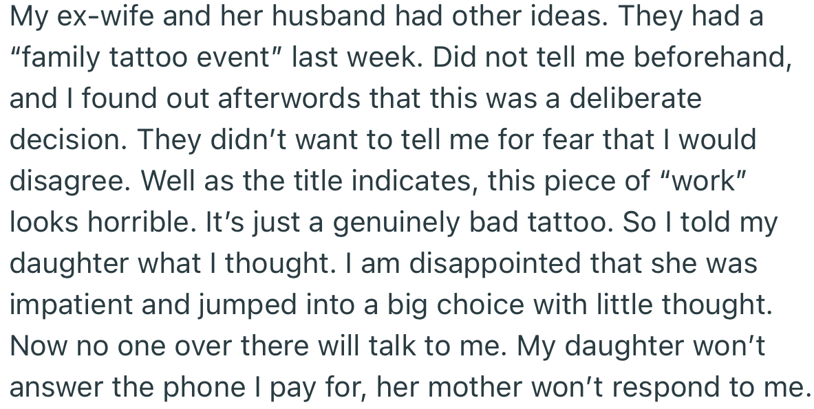 OP’s daughter connived with his ex-wife to get a tattoo behind his back. He made it clear that the tattoo was poorly done, which made everyone get upset with him
