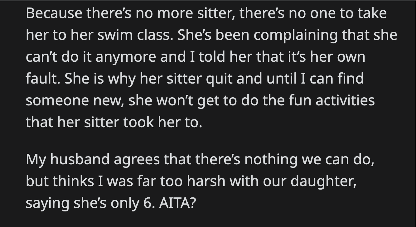 Her daughter complained about missing her swim classes. OP told her it was the result of her attitude that made their babysitter quit. OP's husband believed that she was too harsh on their daughter.