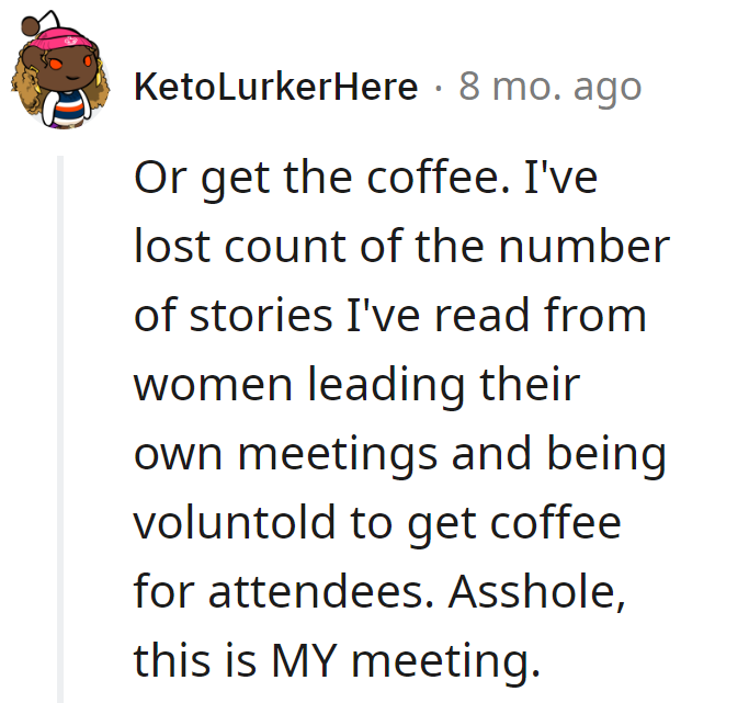Assuming she's on coffee duty? This boardroom's not a barista stand; it's her meeting, not a caffeine service.