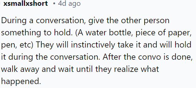 During a conversation, subtly hand the other person an object like a water bottle or pen; they'll likely hold onto it.