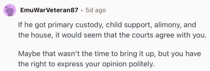 “If he got primary custody, child support, alimony, and the house, it would seem that the courts agree with you.0