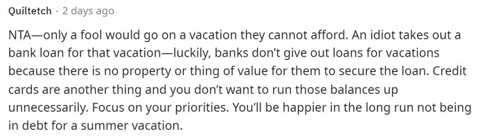 One issue that OP would probably encounter is that he might not even be able to secure a bank loan for a vacation, which would prevent him from going. We agree with this comment, which advises OP to focus on his priorities.