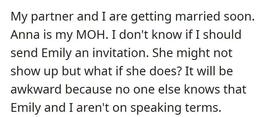 Anna is the Maid of Honor at the upcoming wedding. She is unsure about inviting Emily due to potential awkwardness and their strained relationship being unknown to others.
