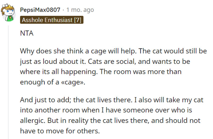 Respecting the social nature of cats, it is understandable to prioritize their well-being by providing them with their own space in a separate room rather than caging them. As a resident of the home, the cat deserves to live in a comfortable environment without constantly having to be moved for others.