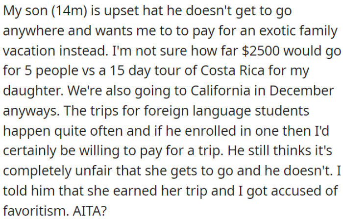 OP's son is upset because he wants an exotic family vacation instead of sending his sister to Costa Rica; he feels it's unfair that his sister gets to go and accuses OP of favoritism.