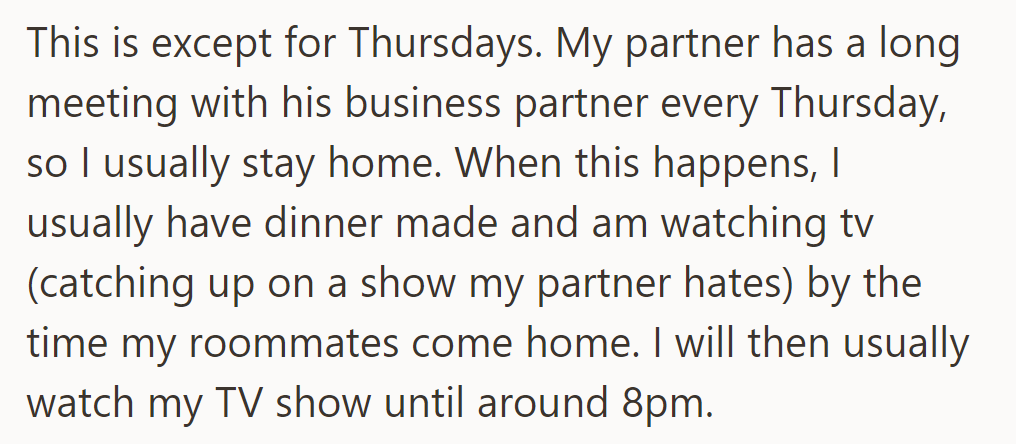 He stays home on Thursdays, cooking dinner and watching TV until his roommates return around 8 PM.