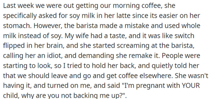 A coffee order mix-up led to a sudden outburst from his pregnant wife, who lashed out at the barista. Despite his attempt to defuse the situation and suggest leaving, she questioned why he wasn't backing her up, emphasizing her pregnancy.