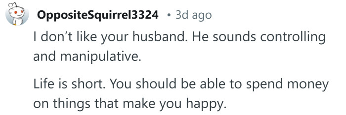 Your husband sounds controlling and manipulative.