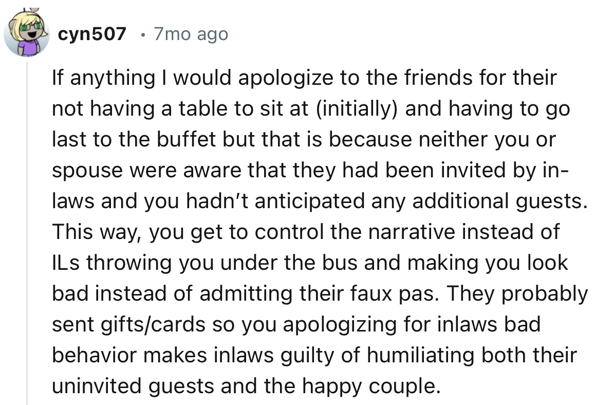 “If anything I would apologize to the friends for their not having a table to sit at (initially) and having to go last to the buffet but that is because neither you or spouse were aware that they had been invited by in-laws and you hadn’t anticipated any additional guests.”