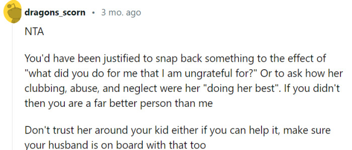 It's natural to feel the urge to confront your mother about her past actions, but taking the high road and focusing on setting boundaries and protecting your child from potential harm is a wise choice. Ensuring that your husband is aligned with your decision to limit your mother's involvement will help create a safer and more secure environment for your family.