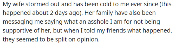 Since the incident two days ago, his wife has been giving him the cold shoulder and even stormed out, while her family has been messaging him, criticizing him for his perceived lack of support. On the other hand, when he shared the situation with his friends, opinions were divided, leaving him uncertain about how to navigate the situation.
